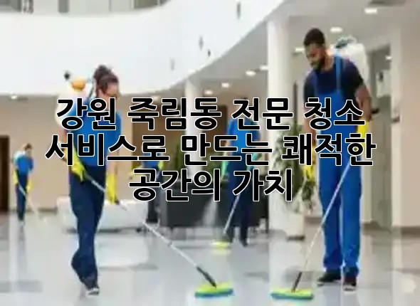 강원 죽림동, 전문 청소 서비스로 만드는 쾌적한 공간의 가치 ✨
