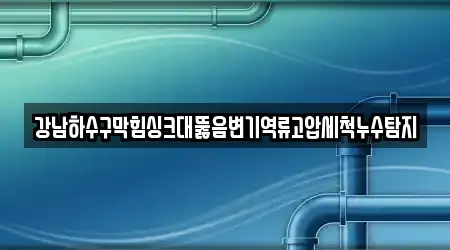 강남하수구막힘싱크대뚫음변기역류고압세척누수탐지